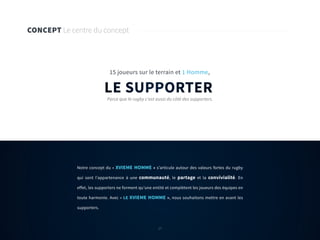 17
Notre concept du « XVIEME HOMME » s’articule autour des valeurs fortes du rugby
qui sont l’appartenance à une communauté, le partage et la convivialité. En
effet, les supporters ne forment qu’une entité et complètent les joueurs des équipes en
toute harmonie. Avec « LE XVIEME HOMME », nous souhaitons mettre en avant les
supporters.
CONCEPT Le centre du concept
LE SUPPORTER
15 joueurs sur le terrain et 1 Homme,
Parce que le rugby c’est aussi du côté des supporters.
17
 