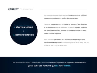 18
CONCEPT En profondeur
1 RÉACTION SOCIALE
=
1 INSTANT D’ÉMOTION
Twitter, Facebook, Instagram, Vine.
Les Coupes du Monde de Rugby suscitent l’engouement du public et
des supporters du rugby sur les réseaux sociaux.
Toutes ces émulations sont le reflet d’un instant, d’une émotion,
d’un sentiment donc des supporters. Ce sont ces données générées
sur les réseaux sociaux pendant la Coupe du Monde que nous
avons choisi d’exploiter.
Nous souhaitons permettre aux utilisateurs de partager leurs
émotions en temps réel et d’en déduire quels ont été les temps forts des
matchs de cette Coupe du Monde 2015.
Avec le concept cross-canal «LE XVIEME HOMME », nous voulons révéler la façon dont les supporters voient un match.
QUELS SONT LES MOMENTS QUI LES FONT VIBRER.
18
 