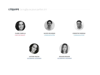 2
L’ÉQUIPE Le rugby se joue parfois à V
CLAIRE CANELLA
JUSTINE PASCAL
ALEXIS DELVAQUE
MEGHAN REGIOR
CORENTIN FARDEAU
CHEF DE PROJET
UX/GRAPHIC DESIGNER UX/GRAPHIC DESIGNER
COMMUNICATION COMMUNICATION
 