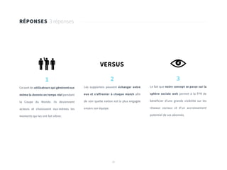 20
RÉPONSES 3 réponses
1
Ce sont les utilisateurs qui génèrent eux
même la donnée en temps réel pendant
la Coupe du Monde. Ils deviennent
acteurs et choisissent eux-mêmes les
moments qui les ont fait vibrer.
3
Le fait que notre concept se passe sur la
sphère sociale web permet à la FFR de
bénéficier d’une grande visibilité sur les
réseaux sociaux et d’un accroissement
potentiel de ses abonnés.
2
Les supporters peuvent échanger entre
eux et s’affronter à chaque match afin
de voir quelle nation est la plus engagée
envers son équipe.
VERSUS
 