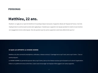 23
PERSONAS
Matthieu, 22 ans.
Étudiant. Le rugby est un sport de famille et il le pratique depuis tout jeune. Supporter absolu de l’équipe de France, il est très
impliqué dans la communauté sociale web rugbystique. Il tweete pour supporter son équipe pendant le match et veut montrer
son engagement envers cette équipe. Hors de question que les autres supporters soient plus déterminés que lui !
Matthieu est ultra-connecté (smartphone, ordinateur, réseaux sociaux). Il partage tout ce qu’il voit, tout ce qu’il aime. C’est un
communiquant .
Le XVIEME HOMME lui permet de pouvoir dire ce qu’il aime, tant sur les réseaux sociaux qu’en buzzant sur le site et l’application.
Grâce à un système de versus entre fans, il peut aussi encourager son équipe et faire gagner son camp supporter.
CE QUE LUI APPORTE LE XVIEME HOMME
23
 