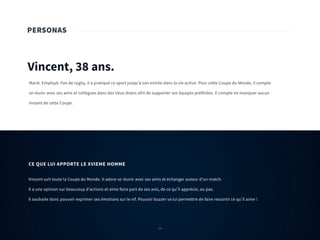 24
PERSONAS
Vincent, 38 ans.
Marié. Employé. Fan de rugby, il a pratiqué ce sport jusqu’à son entrée dans la vie active. Pour cette Coupe du Monde, il compte
se réunir avec ses amis et collègues dans des lieux divers afin de supporter ses équipes préférées. Il compte ne manquer aucun
instant de cette Coupe.
Vincent suit toute la Coupe du Monde. Il adore se réunir avec ses amis et échanger autour d’un match.
Il a une opinion sur beaucoup d’actions et aime faire part de ses avis, de ce qu’il apprécie, ou pas.
Il souhaite donc pouvoir exprimer ses émotions sur le vif. Pouvoir buzzer va lui permettre de faire ressortir ce qu’il aime !
CE QUE LUI APPORTE LE XVIEME HOMME
24
 