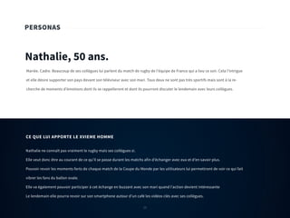 25
PERSONAS
Nathalie, 50 ans.
Mariée. Cadre. Beaucoup de ses collègues lui parlent du match de rugby de l’équipe de France qui a lieu ce soir. Cela l’intrigue
et elle désire supporter son pays devant son téléviseur avec son mari. Tous deux ne sont pas très sportifs mais sont à la re-
cherche de moments d’émotions dont ils se rappelleront et dont ils pourront discuter le lendemain avec leurs collègues.
Nathalie ne connaît pas vraiment le rugby mais ses collègues si.
Elle veut donc être au courant de ce qu’il se passe durant les matchs afin d’échanger avec eux et d’en savoir plus.
Pouvoir revoir les moments forts de chaque match de la Coupe du Monde par les utilisateurs lui permettront de voir ce qui fait
vibrer les fans du ballon ovale.
Elle va également pouvoir participer à cet échange en buzzant avec son mari quand l’action devient intéressante
Le lendemain elle pourra revoir sur son smartphone autour d’un café les vidéos clés avec ses collègues.
CE QUE LUI APPORTE LE XVIEME HOMME
25
 