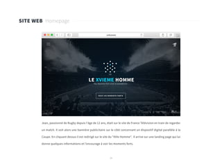 29
Jean, passionné de Rugby depuis l’âge de 12 ans, était sur le site de France Télévision en train de regarder
un match. Il voit alors une bannière publicitaire sur le côté concernant un dispositif digital parallèle à la
Coupe. En cliquant dessus il est redirigé sur le site du “XVIe Homme”. Il arrive sur une landing page qui lui
donne quelques informations et l’encourage à voir les moments forts.
SITE WEB Homepage
 