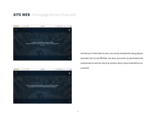 31
Une fois qu’il entre dans le site, une courte introduction de quelques
secondes (5s) lui est affichée. Ces deux accroches lui permettent de
comprendre le sens du site et le contenu dont il pourra bénéficier en
y entrant.
SITE WEB Homepage (écrans d’accueil)
 