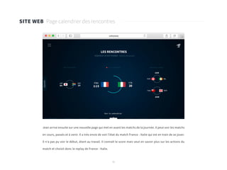 32
SITE WEB Page calendrier des rencontres
Jean arrive ensuite sur une nouvelle page qui met en avant les matchs de la journée. Il peut voir les matchs
en cours, passés et à venir. Il a très envie de voir l’état du match France - Italie qui est en train de se jouer.
Il n’a pas pu voir le début, étant au travail. Il connaît le score mais veut en savoir plus sur les actions du
match et choisit donc le replay de France - Italie.
 