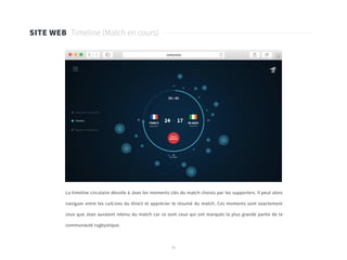 36
SITE WEB Timeline (Match en cours)
La timeline circulaire dévoile à Jean les moments clés du match choisis par les supporters. Il peut alors
naviguer entre les cutLives du direct et apprécier le résumé du match. Ces moments sont exactement
ceux que Jean auraient retenu du match car ce sont ceux qui ont marqués la plus grande partie de la
communauté rugbystique.
 