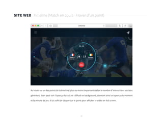 37
SITE WEB Timeline (Match en cours - Hover d’un point)
Au hover sur un des points de la timeline (plus ou moins importants selon le nombre d’interactions sociales
générées) Jean peut voir l’aperçu du cutLive diffusé en background, donnant ainsi un aperçu du moment
et la minute de jeu. Il lui suffit de cliquer sur le point pour afficher la vidéo en full screen.
 