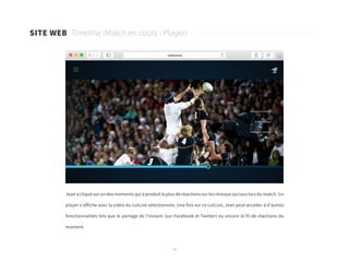 38
SITE WEB Timeline (Match en cours - Player)
Jean a cliqué sur un des moments qui a produit le plus de réactions sur les réseaux sociaux lors du match. Un
player s’affiche avec la vidéo du cutLive sélectionnée. Une fois sur ce cutLive, Jean peut accéder à d’autres
fonctionnalités tels que le partage de l’instant (sur Facebook et Twitter) ou encore le fil de réactions du
moment.
 