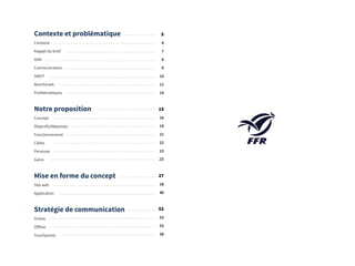 4
Contexte et problématique
Contexte
Rappel du brief
ADN
Communication
SWOT
Benchmark
Problématiques
Notre proposition
Concept
Objectifs/Réponses
Fonctionnement
Cibles
Personas
Gains
Mise en forme du concept
Site web
Application
Stratégie de communication
Online
Offline
Touchpoints
5
6
7
8
9
10
11
14
15
16
19
21
22
23
26
27
28
48
52
53
55
58
 