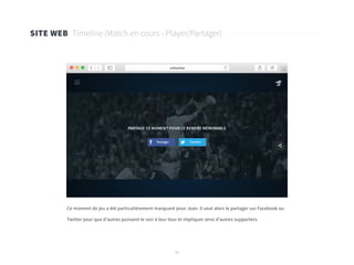 41
SITE WEB Timeline (Match en cours - Player/Partager)
Ce moment de jeu a été particulièrement marquant pour Jean. Il veut alors le partager sur Facebook ou
Twitter pour que d’autres puissent le voir à leur tour et impliquer ainsi d’autres supporters.
 