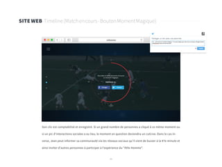 44
SITE WEB Timeline(Matchencours-BoutonMomentMagique)
Son clic est comptabilisé et enregistré. Si un grand nombre de personnes a cliqué à ce même moment ou
si un pic d’interactions sociales a eu lieu, le moment en question deviendra un cutLive. Dans le cas in-
verse, Jean peut informer sa communauté via les réseaux sociaux qu’il vient de buzzer à la 47e minute et
ainsi inviter d’autres personnes à participer à l’expérience du “XVIe Homme”.
 