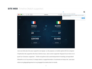 45
SITE WEB Timeline (Match supporter)
Jean veut aller plus loin pour supporter son équipe. Le site propose un module spécial afin de comparer
l’implication des supporters des deux nations en jeu. Jean va alors supporter l’équipe de son choix en cli-
quant sur le bouton «supporter» . Twitter récupérera alors automatiquement le hashtag correspondant
(#teamfra ici en l’occurence). À chaque tweet, le supporteromètre s’incrémente en temps réel. Jean peut
même voir géographiquement où se propagent les tweets dans le monde.
 