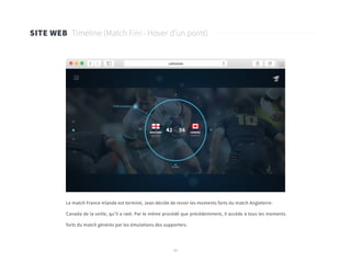 46
SITE WEB Timeline (Match Fini - Hover d’un point)
Le match France-Irlande est terminé, Jean décide de revoir les moments forts du match Angleterre-
Canada de la veille, qu’il a raté. Par le même procédé que précédemment, il accède à tous les moments
forts du match générés par les émulations des supporters.
 
