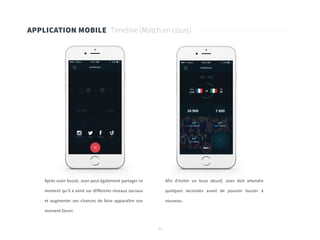 51
APPLICATION MOBILE Timeline (Match en cours)
Après avoir buzzé, Jean peut également partager ce
moment qu’il a aimé sur différents réseaux sociaux
et augmenter ses chances de faire apparaître son
moment favori.	
Afin d’éviter un buzz abusif, Jean doit attendre
quelques secondes avant de pouvoir buzzer à
nouveau.
 