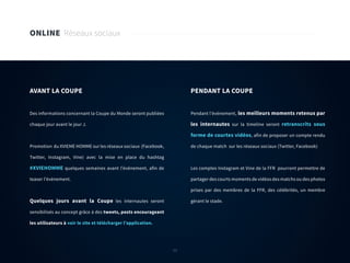 53
ONLINE Réseaux sociaux
AVANT LA COUPE
Des informations concernant la Coupe du Monde seront publiées
chaque jour avant le jour J.
Promotion du XVIEME HOMME sur les réseaux sociaux (Facebook,
Twitter, Instagram, Vine) avec la mise en place du hashtag
#XVIEHOMME quelques semaines avant l’évènement, afin de
teaser l’évènement.
Quelques jours avant la Coupe les internautes seront
sensibilisés au concept grâce à des tweets, posts encourageant
les utilisateurs à voir le site et télécharger l’application.
PENDANT LA COUPE
Pendant l’évènement, les meilleurs moments retenus par
les internautes sur la timeline seront retranscrits sous
forme de courtes vidéos, afin de proposer un compte rendu
de chaque match sur les réseaux sociaux (Twitter, Facebook)
Les comptes Instagram et Vine de la FFR pourront permettre de
partager des courts moments de vidéos des matchs ou des photos
prises par des membres de la FFR, des célébrités, un membre
gérant le stade.
53
 
