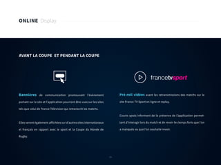 54
ONLINE Display
Bannières de communication promouvant l’évènement
portant sur le site et l’application pourront être vues sur les sites
tels que celui de France Télévision qui retranscrit les matchs.
Elles seront également affichées sur d’autres sites internationaux
et français en rapport avec le sport et la Coupe du Monde de
Rugby.
Pré-roll vidéos avant les retransmissions des matchs sur le
site France TV Sport en ligne et replay.
Courts spots informant de la présence de l’application permet-
tant d’interagir lors du match et de revoir les temps forts que l’on
a manqués ou que l’on souhaite revoir.
AVANT LA COUPE ET PENDANT LA COUPE
54
 