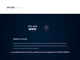 55
OFFLINE Télévision
Spot télévisé. Avant chaque match, un spot publicitaire très court pourra être retransmis dans le but d’informer
les téléspectateurs de la possibilité de participer via l’application mobile et donc construire ses propres souvenirs
et de revivre les meilleurs moments de cet évènement.
PENDANT LA COUPE
« Ce programme est interactif, connectez vous sur l’application le XVIEME HOMME »
WWW
Site web
55
 