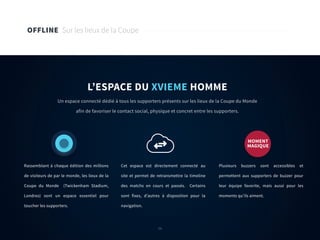 56
OFFLINE Sur les lieux de la Coupe
L’ESPACE DU XVIEME HOMME
Un espace connecté dédié à tous les supporters présents sur les lieux de la Coupe du Monde
afin de favoriser le contact social, physique et concret entre les supporters.
Rassemblant à chaque édition des millions
de visiteurs de par le monde, les lieux de la
Coupe du Monde (Twickenham Stadium,
Londres) sont un espace essentiel pour
toucher les supporters.
Cet espace est directement connecté au
site et permet de retransmettre la timeline
des matchs en cours et passés. Certains
sont fixes, d’autres à disposition pour la
navigation.
Plusieurs buzzers sont accessibles et
permettent aux supporters de buzzer pour
leur équipe favorite, mais aussi pour les
moments qu’ils aiment.
MOMENT
MAGIQUE
56
 