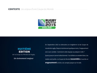 6
CONTEXTE Les enjeux d’une Coupe du Monde
En Septembre 2015 se déroulera en Angleterre la 8e Coupe du
monde de rugby. Depuis maintenant quelques mois, l’engouement
est à son comble : Comment cette équipe se prépare t-elle ?
Quels joueurs seront sélectionnés ? Les billets se vendent bien, les
stades sont prêts. La Coupe du Monde rassemble et suscite un
engouement certain, du canapé jusque sur le web.
HUITIÈME
EDITION
de la Coupe du Monde de Rugby
Un évènement majeur
6
 