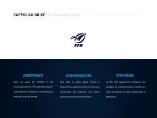 7
RAPPEL DU BRIEF Une demande précise
Dans un souci de visibilité et de
renouvellement, la FFR souhaite proposer
une expérience utilisateur innovante pour
cette 8e Coupe du Monde.
EXPÉRIENCE
Pour cela, le client désire mettre à
disposition un grand nombre de données
accumulées afin d’amener une action
sociale autour de cette 8e édition.
DONNÉES/DATA
La FFR tient également à élaborer une
stratégie de communication, mettant en
avant le concept et bien évidemment la
fédération.
STRATÉGIE
7
 