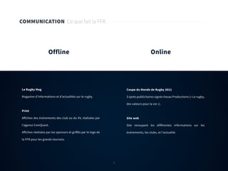 9
COMMUNICATION Ce que fait la FFR
Offline Online
Le Rugby Mag
Magazine d’informations et d’actualités sur le rugby.
Print
Affiches des évènements des club ou du XV, réalisées par
l’agence ComQuest.
Affiches réalisées par les sponsors et griffés par le logo de
la FFR pour les grands tournois.
Coupe du Monde de Rugby 2011
3 spots publicitaires signés Havas Productions (« Le rugby,
des valeurs pour la vie »).
Site web
Site recoupant les différentes informations sur les
événements, les clubs, et l’actualité.
9
 