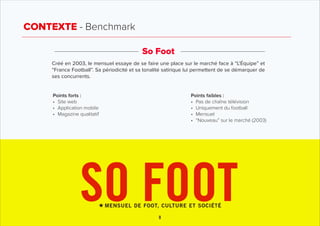 CONTEXTE - Benchmark
So Foot
Créé en 2003, le mensuel essaye de se faire une place sur le marché face à “L’Équipe” et
“Fra...