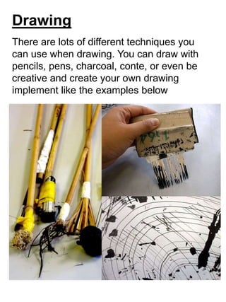 Drawing
There are lots of different techniques you
can use when drawing. You can draw with
pencils, pens, charcoal, conte, or even be
creative and create your own drawing
implement like the examples below
 