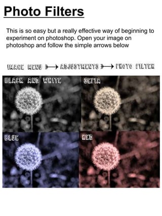 Photo Filters 
This is so easy but a really effective way of beginning to 
experiment on photoshop. Open your image on 
photoshop and follow the simple arrows below 
 