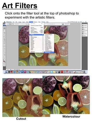 Art Filters 
Click onto the filter tool at the top of photoshop to 
experiment with the artistic filters. 
Cutout 
Watercolour 
 