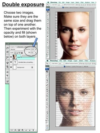 Double exposure 
Choose two images. 
Make sure they are the 
same size and drag them 
on top of one another. 
Then experiment with the 
opacity and fill (shown 
below) on both layers 
 