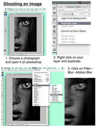 Ghosting an image 
1. Choose a photograph 
and open it on photoshop 
2. Right click on your 
layer and duplicate. 
3. Click on Filter – 
Blur –Motion Blur 
 