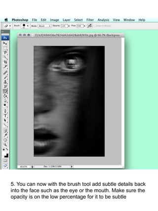 5. You can now with the brush tool add subtle details back 
into the face such as the eye or the mouth. Make sure the 
opacity is on the low percentage for it to be subtle 
 