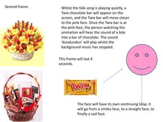 Second frame:    Whilst the folk song is playing quietly, a
                 Twix chocolate bar will appear on the
                 screen, and the Twix bar will move closer
                 to the pink face. Once the Twix bar is at
                 the pink face, the person watching the
                 animation will hear the sound of a bite
                 into a bar of chocolate. The sound
                 ‘dundundun’ will play whilst the
                 background music has stopped.

                This frame will last 4
                seconds.




                            The face will have its own continuing loop: it
                            will go from a smiley face, to a straight face, to
                            finally a sad face.
 