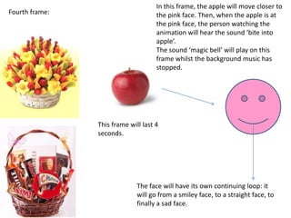 In this frame, the apple will move closer to
Fourth frame:                        the pink face. Then, when the apple is at
                                     the pink face, the person watching the
                                     animation will hear the sound ‘bite into
                                     apple’.
                                     The sound ‘magic bell’ will play on this
                                     frame whilst the background music has
                                     stopped.




                This frame will last 4
                seconds.




                              The face will have its own continuing loop: it
                              will go from a smiley face, to a straight face, to
                              finally a sad face.
 