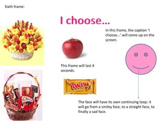 Sixth frame:




                                           In this frame, the caption ‘I
                                           choose...’ will come up on the
                                           screen.




               This frame will last 4
               seconds.




                          The face will have its own continuing loop: it
                          will go from a smiley face, to a straight face, to
                          finally a sad face.
 