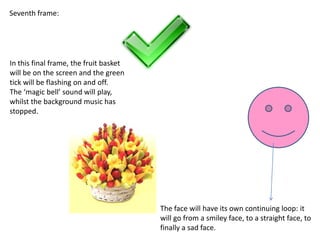 Seventh frame:




In this final frame, the fruit basket
will be on the screen and the green
tick will be flashing on and off.
The ‘magic bell’ sound will play,
whilst the background music has
stopped.




                                        The face will have its own continuing loop: it
                                        will go from a smiley face, to a straight face, to
                                        finally a sad face.
 