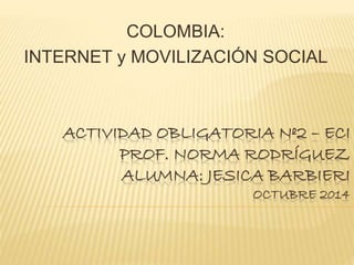ACTIVIDAD OBLIGATORIA Nº2 – ECI 
PROF. NORMA RODRÍGUEZ 
ALUMNA: JESICA BARBIERI 
OCTUBRE 2014 
COLOMBIA: 
INTERNET y MOVILIZACIÓN SOCIAL 
 