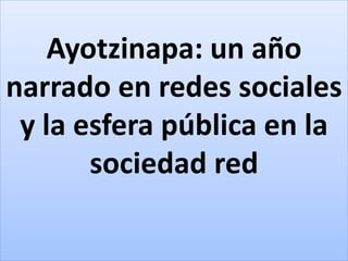 Ayotzinapa: un año
narrado en redes sociales
y la esfera pública en la
sociedad red
 