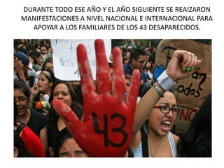 DURANTE TODO ESE AÑO Y EL AÑO SIGUIENTE SE REAIZARON
MANIFESTACIONES A NIVEL NACIONAL E INTERNACIONAL PARA
APOYAR A LOS FAMILIARES DE LOS 43 DESAPARECIDOS.
 