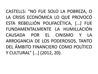 CASTELLS: “NO FUE SOLO LA POBREZA, O
LA CRISIS ECONÓMICA LO QUE PROVOCÓ
ESTA REBELLIÓN POLIFACÉTICA, […] FUE
FUNDAMENTALMENTE LA HUMILLACIÓN
CAUSADA POR EL CINISMO Y LA
ARROGANCIA DE LOS PODEROSOS, TANTO
DEL ÁMBITO FINANCIERO COMO POLÍTICO
Y CULTURAL” […] (2012, 20).
 