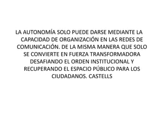 LA AUTONOMÍA SOLO PUEDE DARSE MEDIANTE LA
CAPACIDAD DE ORGANIZACIÓN EN LAS REDES DE
COMUNICACIÓN. DE LA MISMA MANERA QUE SOLO
SE CONVIERTE EN FUERZA TRANSFORMADORA
DESAFIANDO EL ORDEN INSTITUCIONAL Y
RECUPERANDO EL ESPACIO PÚBLICO PARA LOS
CIUDADANOS. CASTELLS
 