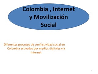 Colombia , Internet 
y Movilización 
Social 
Diferentes procesos de conflictividad social en 
Colombia activadas por medios digitales vía 
internet 
1 
 