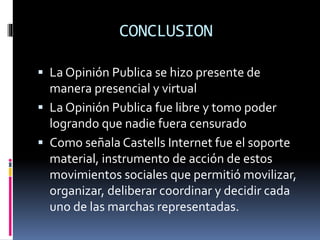 CONCLUSION
 La Opinión Publica se hizo presente de
manera presencial y virtual
 La Opinión Publica fue libre y tomo poder
logrando que nadie fuera censurado
 Como señala Castells Internet fue el soporte
material, instrumento de acción de estos
movimientos sociales que permitió movilizar,
organizar, deliberar coordinar y decidir cada
uno de las marchas representadas.
 