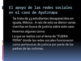El apoyo de las redes sociales
en el caso de Ayotznapa
Se trata de 43 estudiantes desaparecidos en
Iguala, México . A raíz de esto se dieron varias
marchas en busca de justicia sobre este caso.
Veremos algunas como:
La que se realizo con el lema de “FUERA
PEÑA” donde las redes sociales funcionaron
como portavoces de justicia por parte de los
padres de las victimas.
 
