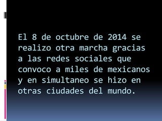 El 8 de octubre de 2014 se
realizo otra marcha gracias
a las redes sociales que
convoco a miles de mexicanos
y en simultaneo se hizo en
otras ciudades del mundo.
 