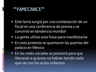 “YAMECANCE”
 Este lema surgió por una contestación de un
fiscal en una conferencia de prensa y se
convirtió en tendencia mundial
 La gente utilizo esta frase para manifestarse
 En esta protesta se quemaron las puertas del
palacio en México
 En las redes sociales se presionó para que
liberaran a quienes no habían tenido nada
que ver con los actos violentos
 