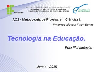 Tecnologia na Educação.Tecnologia na Educação.
Polo Florianópolis
Junho - 2015
AO2 - Metodologia de Projetos em Ciências I.
Professor Allisson Freire Bento.
 