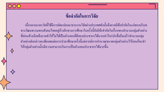 ข้อจํากัดในการวิจัย
เนื่องจากมาตรวัดที่ใช้มีการดัดแปลงมาจากงานวิจัยต่างประเทศดังนั้นจึงอาจมีข้อจํากัดในแง่ของบริบท
ทางวัฒนธรรมของสังคมไทยอยู่บ้างอีกทางการศึกษาในครั้งนี้ยังมีข้อจํากัดในเรื่องของจํานวนกลุ่มตัวอย่าง
ที่ค่อนข้างน้อยจึงอาจทําให้ไม่ได้เป็นตัวแทนที่ดีของประชากรได้มากเท่าไหร่นักซึ่งถึงแม้ว่าจํานวนกลุ่ม
ตัวอย่างดังกล่าวจะเพียงพอต่อการนํามาศึกษาครั้งนี้แต่หากมีการคํานวณขนาดกลุ่มตัวอย่างไว้ก่อนก็จะทํา
ให้กลุ่มตัวอย่างนั้นมีความสามารถในการเป็นตัวแทนประชากรได้มากขึ้น
 