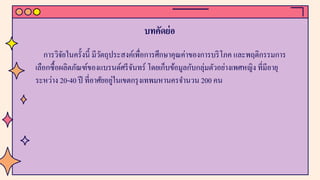 บทคัดย่อ
การวิจัยในครั้งนี้ มีวัตถุประสงค์เพื่อการศึกษาคุณค่าของการบริโภค และพฤติกรรมการ
เลือกซื้อผลิตภัณฑ์ของแบรนด์ศรีจันทร์ โดยเก็บข้อมูลกับกลุ่มตัวอย่างเพศหญิง ที่มีอายุ
ระหว่าง 20-40 ปี ที่อาศัยอยู่ในเขตกรุงเทพมหานครจํานวน 200 คน
 